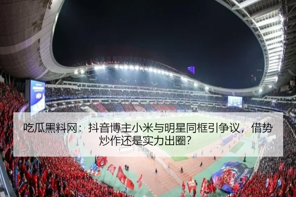 吃瓜黑料网：抖音博主小米与明星同框引争议，借势炒作还是实力出圈？